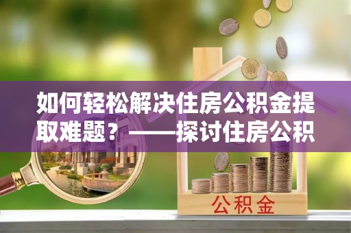 同仁如何轻松解决住房公积金提取难题？——探讨住房公积金提取代办服务