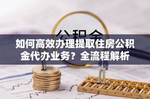同仁如何高效办理提取住房公积金代办业务？全流程解析