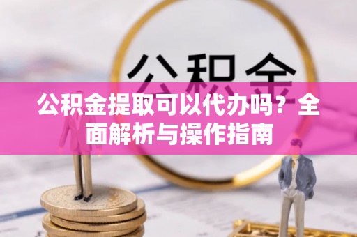 同仁公积金提取可以代办吗？全面解析与操作指南